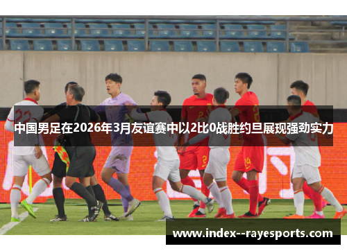 中国男足在2026年3月友谊赛中以2比0战胜约旦展现强劲实力